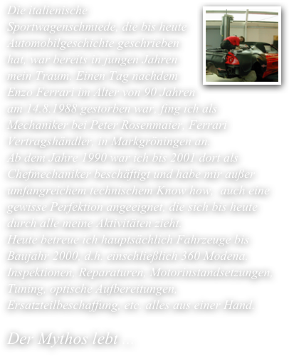 ￼Die italienische Sportwagenschmiede, die bis heute Automobilgeschichte geschrieben hat, war bereits in jungen Jahren mein Traum. Einen Tag nachdem Enzo Ferrari im Alter von 90 Jahren am 14.8.1988 gestorben war, fing ich als Mechaniker bei Peter Rosenmaier, Ferrari Vertragshändler, in Markgröningen an. 
Ab dem Jahre 1990 war ich bis 2001 dort als Chefmechaniker beschäftigt und habe mir außer umfangreichem technischem Know how,  auch eine gewisse Perfektion angeeignet, die sich bis heute durch alle meine Aktivitäten zieht.
Heute betreue ich hauptsächlich Fahrzeuge bis Baujahr 2000, d.h. einschließlich 360 Modena. Inspektionen, Reparaturen, Motorinstandsetzungen, Tuning, optische Aufbereitungen, Ersatzteilbeschaffung, etc. alles aus einer Hand.

Der Mythos lebt ...